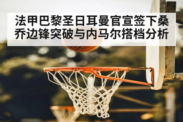 法甲巴黎圣日耳曼官宣签下桑乔边锋突破与内马尔搭档分析
