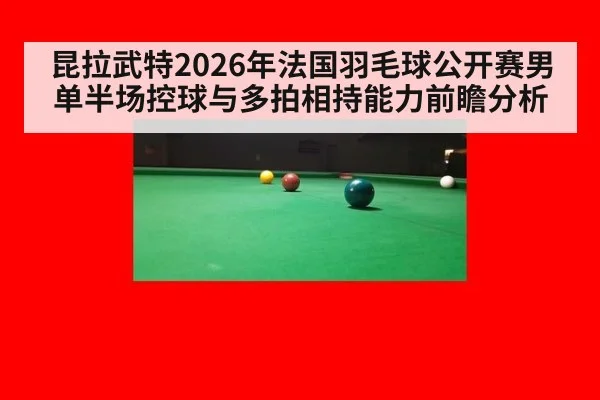 昆拉武特2026年法国羽毛球公开赛男单半场控球与多拍相持能力前瞻分析