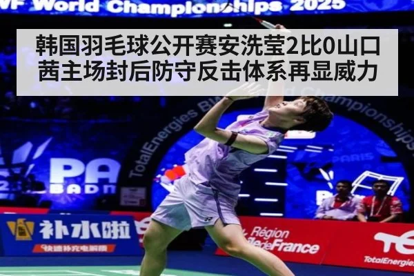 韩国羽毛球公开赛安洗莹2比0山口茜主场封后防守反击体系再显威力